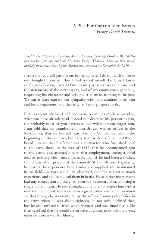 A Plea For Captain John Brown Henry David Thorean  Read ta the citisensof Concord, Masz, Sunday Evening, Octaber 30, 1859 w0 wecks afir the raid on Harper’s Ferr. Thorean delvered his spech publicy merons simes beore Brown was exccutd on Dacomber 2, 1859,  Terust that you will pardon me for being here. 1 do not wish to force my thoughts upon you, but | feel forced myself. Litele as | know of Captain Brown, I would fain do my part t0 correct the tone and the statements of the newspapers, and of my counteymen generally, respeeting his character and actions. It costs us nothing o be just. an at least express our sympathy with, and admiration of, him and his companions, and that is what [ now propose to do.  First, as t0 his history. [ will endeavor to omit, as much as possible, what you have already read. I need not describe his person o you, for probably most of you have seen and will not soon forget him, 1 am told tha bis grandfather, John Brown, was an officer in the Revolutions that he himsclf was born in Connecticut about the beginning of this century, but carly went with his father to Ohio. | heard him say that his father was a contractor who furnished beef to the army there, in the war of 1812; that he accompanied him to the camp, and assisted him in that employment, sceing a good deal of military life,—more, perhaps, than if he had been a soldier; for he was often present at the councils of the officers. Especially, he learned by experience how armies are supplied and maintained in the field—a work which, he observed, requires at least as much experience and skill s to lead them in batle. He said that few persons had any conception of the cost, even the pecuniary cost, of firing a single bullet in war. He saw cnough, at any rate, to disgust him with a military ife; indeed, 10 excite in his a great abhorrence of it; 5o much 50, that though he was tempted by the offer of some petty office in the army, when he was about eighteen, he not only declined that, but he also refused to train when warned, and was fined for it. He  then resolved that he would never have anything to do with any ar, unless it were a war for liberty 